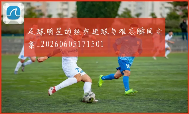 足球明星的经典进球与难忘瞬间合集_20260605171501