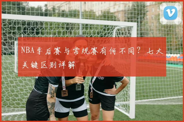 NBA季后赛与常规赛有何不同？七大关键区别详解