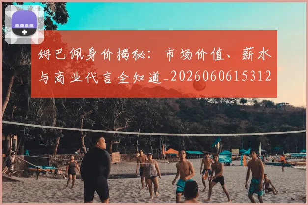姆巴佩身价揭秘：市场价值、薪水与商业代言全知道_20260606153122