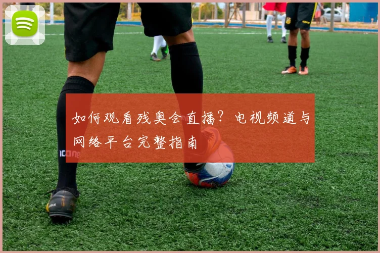 如何观看残奥会直播?电视频道与网络平台完整指南