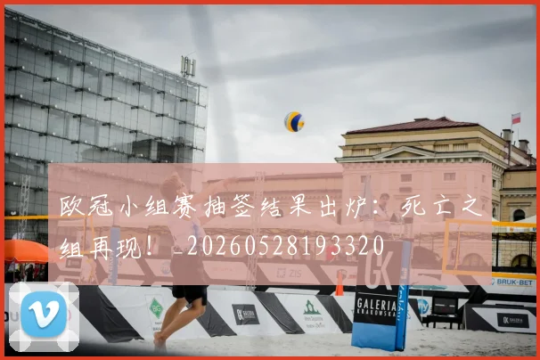 欧冠小组赛抽签结果出炉：死亡之组再现！_20260528193320