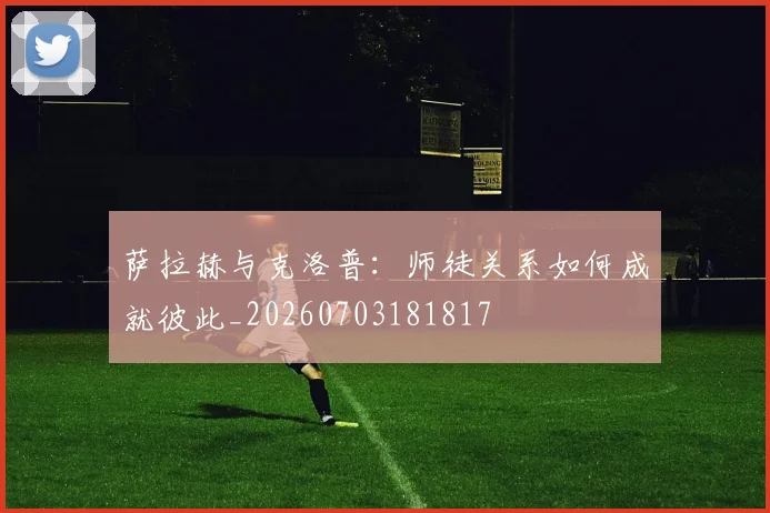 萨拉赫与克洛普：师徒关系如何成就彼此_20260703181817