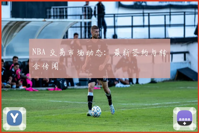 NBA 交易市场动态：最新签约与转会传闻