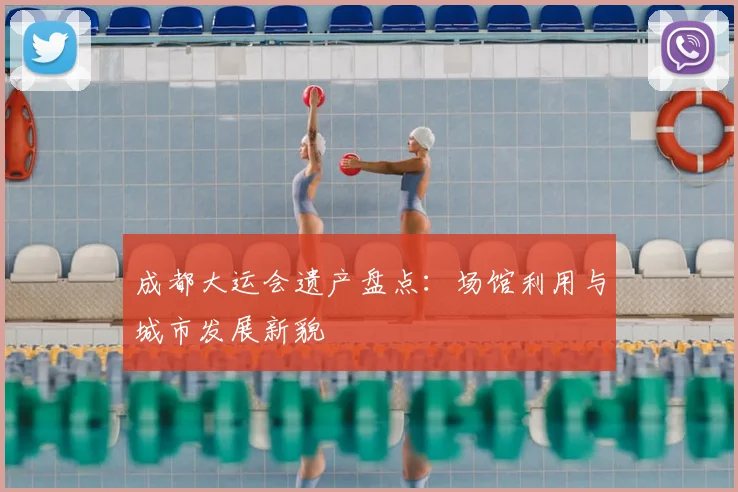 成都大运会遗产盘点：场馆利用与城市发展新貌