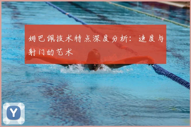 姆巴佩技术特点深度分析：速度与射门的艺术