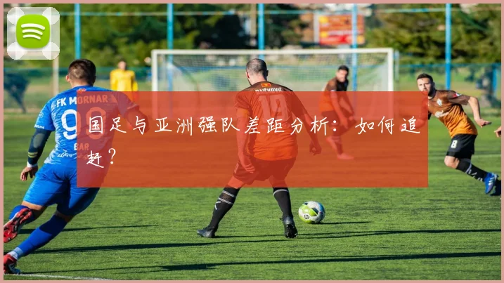 国足与亚洲强队差距分析：如何追赶？