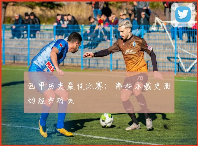 西甲历史最佳比赛：那些永载史册的经典对决