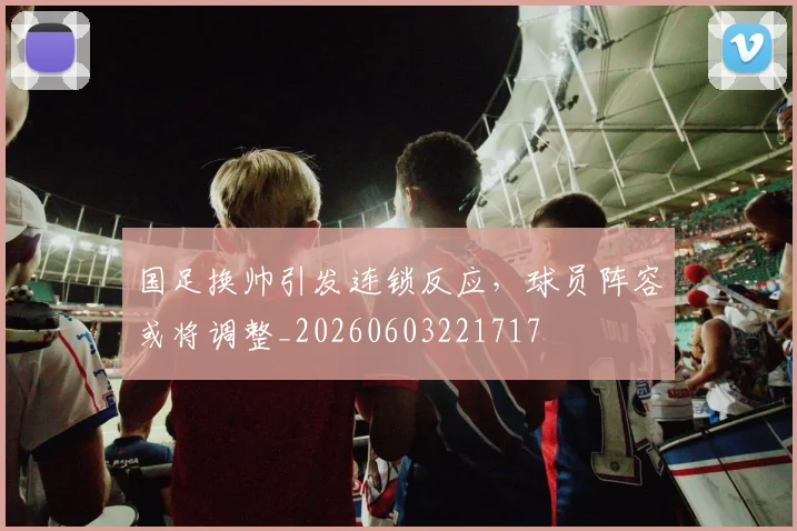 国足换帅引发连锁反应,球员阵容或将调整_20260603221717