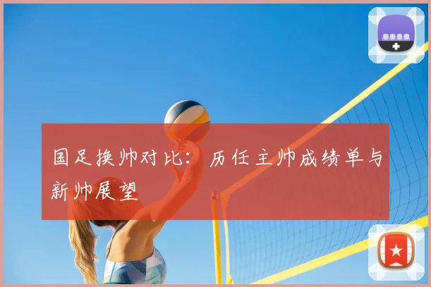 国足换帅对比：历任主帅成绩单与新帅展望