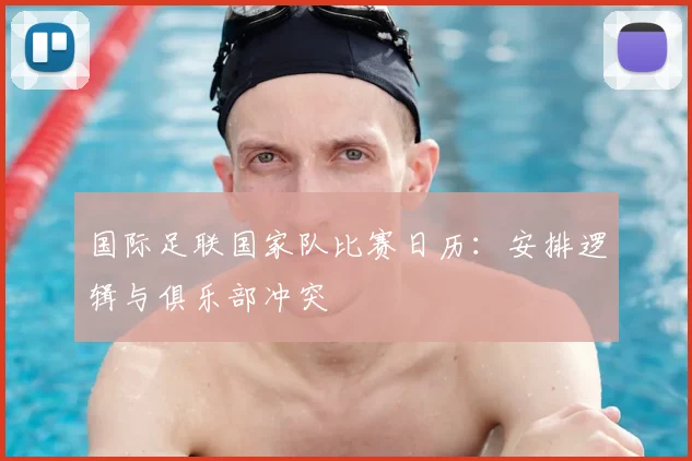 国际足联国家队比赛日历：安排逻辑与俱乐部冲突
