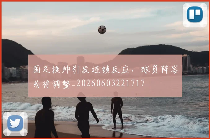 国足换帅引发连锁反应,球员阵容或将调整_20260603221717