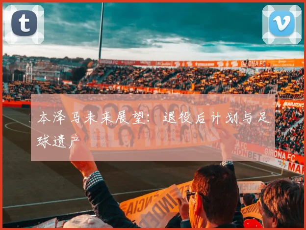 本泽马未来展望：退役后计划与足球遗产