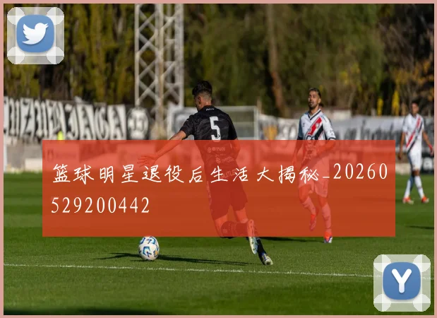 篮球明星退役后生活大揭秘_20260529200442