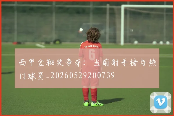 西甲金靴奖争夺：当前射手榜与热门球员_20260529200739