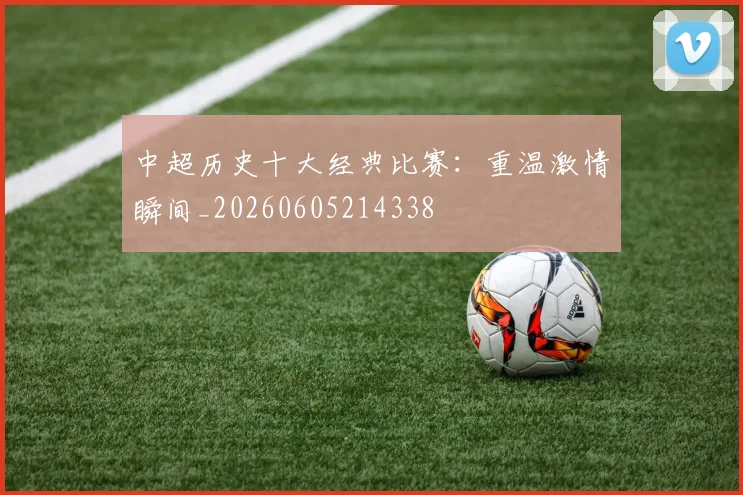 中超历史十大经典比赛:重温激情瞬间_20260605214338