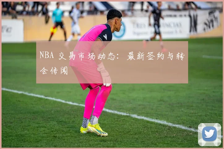 NBA 交易市场动态：最新签约与转会传闻