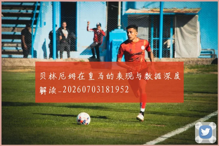 贝林厄姆在皇马的表现与数据深度解读_20260703181952