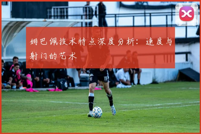 姆巴佩技术特点深度分析：速度与射门的艺术