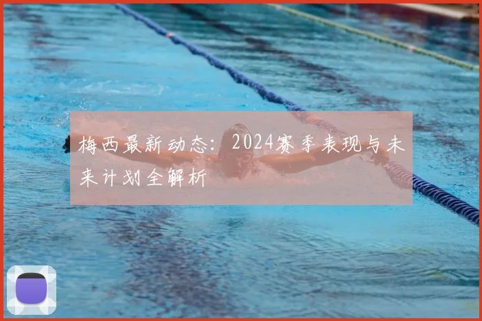 梅西最新动态：2024赛季表现与未来计划全解析