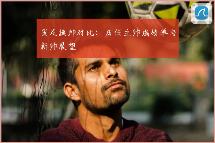国足换帅对比:历任主帅成绩单与新帅展望