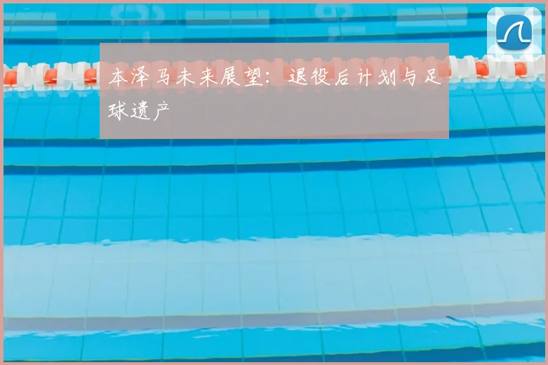 本泽马未来展望:退役后计划与足球遗产